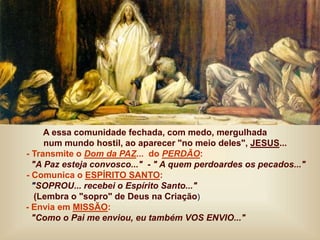 A essa comunidade fechada, com medo, mergulhada
num mundo hostil, ao aparecer "no meio deles", JESUS...
- Transmite o Dom da PAZ... do PERDÃO:
"A Paz esteja convosco..." - " A quem perdoardes os pecados..."
- Comunica o ESPÍRITO SANTO:
"SOPROU... recebei o Espírito Santo..."
(Lembra o "sopro" de Deus na Criação)
- Envia em MISSÃO:
"Como o Pai me enviou, eu também VOS ENVIO..."
 