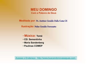 MEU DOMINGO
Com a Palavra de Deus
Meditada por: Pe. Antônio Geraldo Dalla Costa CS
Ilustração: Nelso Geraldo Ferronatto
• Música: Tomé
• CD: Sementinha
• Maria Sandenberg
• Paulinas COMEP
Acesse o Endereço: http://www.buscandonovasaguas.com
 