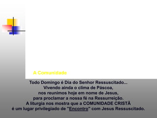Todo Domingo é Dia do Senhor Ressuscitado...
Vivendo ainda o clima de Páscoa,
nos reunimos hoje em nome de Jesus,
para proclamar a nossa fé na Ressurreição.
A liturgia nos mostra que a COMUNIDADE CRISTÃ
é um lugar privilegiado de "Encontro" com Jesus Ressuscitado.
A Comunidade
 