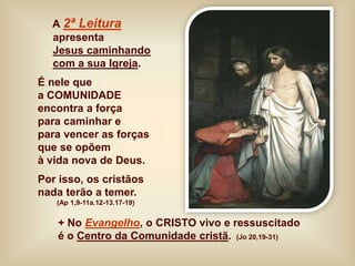 A 2ª Leitura
apresenta
Jesus caminhando
com a sua Igreja.
É nele que
a COMUNIDADE
encontra a força
para caminhar e
para vencer as forças
que se opõem
à vida nova de Deus.
Por isso, os cristãos
nada terão a temer.
(Ap 1,9-11a.12-13.17-19)
+ No Evangelho, o CRISTO vivo e ressuscitado
é o Centro da Comunidade cristã. (Jo 20,19-31)
 