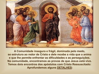 A Comunidade insegura e frágil, dominada pelo medo,
se estrutura ao redor de Cristo e dele recebe a vida que a anima
e que lhe permite enfrentar as dificuldades e as perseguições.
Na comunidade, encontramos as provas de que Jesus está vivo.
Temos dois encontros dos apóstolos com Cristo Ressuscitado:
Aprofundemos alguns DETALHES:
 