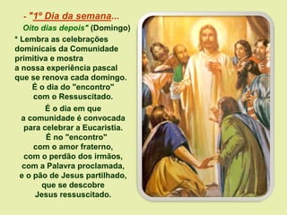 - "1º Dia da semana...
Oito dias depois" (Domingo)
* Lembra as celebrações
dominicais da Comunidade
primitiva e mostra
a nossa experiência pascal
que se renova cada domingo.
É o dia do "encontro"
com o Ressuscitado.
É o dia em que
a comunidade é convocada
para celebrar a Eucaristia.
É no "encontro"
com o amor fraterno,
com o perdão dos irmãos,
com a Palavra proclamada,
e o pão de Jesus partilhado,
que se descobre
Jesus ressuscitado.
 