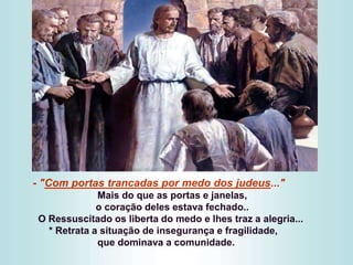 - "Com portas trancadas por medo dos judeus..."
Mais do que as portas e janelas,
o coração deles estava fechado..
O Ressuscitado os liberta do medo e lhes traz a alegria...
* Retrata a situação de insegurança e fragilidade,
que dominava a comunidade.
 