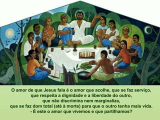 O amor de que Jesus fala é o amor que acolhe, que se faz serviço,
que respeita a dignidade e a liberdade do outro,
que não discrimina nem marginaliza,
que se faz dom total (até à morte) para que o outro tenha mais vida.
- É este o amor que vivemos e que partilhamos?
 