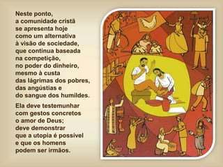 Neste ponto,
a comunidade cristã
se apresenta hoje
como um alternativa
à visão de sociedade,
que continua baseada
na competição,
no poder do dinheiro,
mesmo à custa
das lágrimas dos pobres,
das angústias e
do sangue dos humildes.
Ela deve testemunhar
com gestos concretos
o amor de Deus;
deve demonstrar
que a utopia é possível
e que os homens
podem ser irmãos.
 