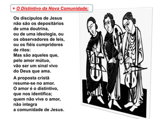 Os discípulos de Jesus
não são os depositários
de uma doutrina,
ou de uma ideologia, ou
os observadores de leis,
ou os fiéis cumpridores
de ritos:
Mas são aqueles que,
pelo amor mútuo,
vão ser um sinal vivo
do Deus que ama.
A proposta cristã
resume-se no amor.
O amor é o distintivo,
que nos identifica;
quem não vive o amor,
não integra
a comunidade de Jesus.
+ O Distintivo da Nova Comunidade:
 