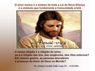 O amor mútuo é a síntese de toda a Lei da Nova Aliança,
é o estatuto que fundamenta a Comunidade cristã.
Pe. Antônio Geraldo Dalla Costa CS - 15.05.2022
- A nossa religião é a religião do amor,
ou é a religião das leis, das exigências, dos ritos externos?
- Em nossos gestos, as pessoas descobrem
a presença do Amor de Deus no Mundo?
 