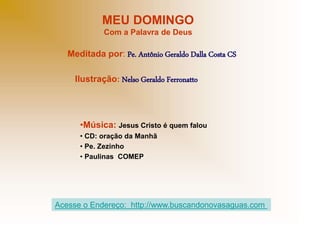 MEU DOMINGO
Com a Palavra de Deus
Meditada por: Pe. Antônio Geraldo Dalla Costa CS
Ilustração: Nelso Geraldo Ferronatto
•Música: Jesus Cristo é quem falou
• CD: oração da Manhã
• Pe. Zezinho
• Paulinas COMEP
Acesse o Endereço: http://www.buscandonovasaguas.com
 
