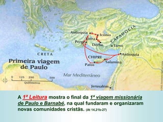 A 1ª Leitura mostra o final da 1ª viagem missionária
de Paulo e Barnabé, na qual fundaram e organizaram
novas comunidades cristãs. (At 14,21b-27)
 