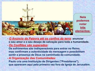 - O Anúncio da Palavra até os confins da terra: anunciar
o seu amor e o seu desejo de salvação para toda a humanidade.
- Os Conflitos são superados:
Os sofrimentos são indispensáveis para entrar no Reino,
mas confirmam a autenticidade da mensagem e possibilitam
sentir a presença de Deus na caminhada da comunidade.
- A Organização das Comunidades:
Paulo cria uma Instituição de Dirigentes ("Presbíteros"),
que aparecem aqui pela primeira vez fora da Igreja de Jerusalém.
Nela
podemos
notar
três
elementos:
 