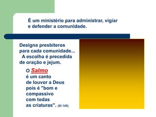 Designa presbíteros
para cada comunidade...
A escolha é precedida
de oração e jejum.
O Salmo
é um canto
de louvor a Deus
pois é "bom e
compassivo
com todas
as criaturas". (Sl 145)
É um ministério para administrar, vigiar
e defender a comunidade.
 