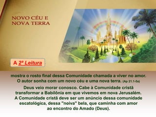 mostra o rosto final dessa Comunidade chamada a viver no amor.
O autor sonha com um novo céu e uma nova terra. (Ap 21.1-5a)
Deus veio morar conosco. Cabe à Comunidade cristã
transformar a Babilônia em que vivemos em nova Jerusalém.
A Comunidade cristã deve ser um anúncio dessa comunidade
escatológica, dessa "noiva" bela, que caminha com amor
ao encontro do Amado (Deus).
A 2ª Leitura
 