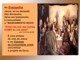 No Evangelho,
Jesus, ao se despedir
dos discípulos,
deixa em testamento
à comunidade
o "MANDAMENTO NOVO:
"Amai-vos uns aos outros,
COMO eu vos amei".
(Jo 13,31-33a.34-35)
É uma síntese
da vida de Jesus
e um Estatuto
da Comunidade cristã
concretizar
o projeto de Deus.
 