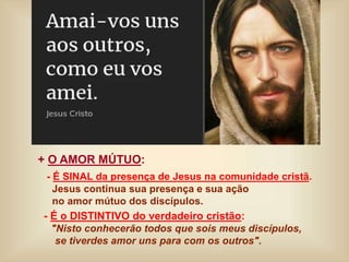 + O AMOR MÚTUO:
- É SINAL da presença de Jesus na comunidade cristã.
Jesus continua sua presença e sua ação
no amor mútuo dos discípulos.
- É o DISTINTIVO do verdadeiro cristão:
"Nisto conhecerão todos que sois meus discípulos,
se tiverdes amor uns para com os outros".
 