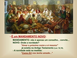 - É um MANDAMENTO NOVO:
MANDAMENTO: não é apenas um conselho... convite...
NOVO: Onde a novidade?
"Amar o próximo como a si mesmo"
já existia no Antigo Testamento (Lev 19,18).
- A novidade está na medida:
"Como EU vos tenho amado..."
 