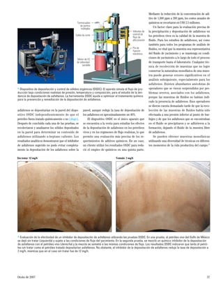 Otoño de 2007 37
asfaltenos se depositarían en la pared del dispo-
sitivo OSDC independientemente de que el
petróleo fuera tratado químicamente o no (abajo).
Después de concluida cada una de las pruebas, se
recolectaron y analizaron los sólidos depositados
en la pared para determinar su contenido de
asfaltenos utilizando n-heptano caliente. Los
resultados analíticos demostraron que el inhibidor
de asfaltenos sugerido no pudo evitar completa-
mente la depositación de los asfaltenos sobre la
pared, aunque redujo la tasa de depositación de
los asfaltenos en aproximadamente un 40%.
El dispositivo OSDC es el único aparato que
se encuentra a la venta para estudiar los efectos
de la depositación de asfaltenos en los petróleos
vivos y en los regímenes de ﬂujo realistas, lo que
permite una evaluación más precisa de los re-
querimientos de aditivos químicos. En un caso,
un cliente utilizó los resultados OSDC para redu-
cir el empleo de químicos en una quinta parte.
Mediante la reducción de la concentración de adi-
tivo de 1,000 ppm a 200 ppm, los costos anuales de
químicos se recortaron en US$ 2.5 millones.
Un factor clave para la evaluación precisa de
la precipitación y depositación de asfaltenos en
los petróleos vivos es la calidad de la muestra de
ﬂuido. Para los estudios de asfaltenos, así como
también para todos los programas de análisis de
ﬂuidos, es vital que la muestra sea representativa
del ﬂuido de yacimiento y se mantenga en condi-
ciones de yacimiento a lo largo de todo el proceso
de transporte hasta el laboratorio. Cualquier téc-
nica de recolección de muestras que no logre
conservar la naturaleza monofásica de una mues-
tra puede generar errores signiﬁcativos en el
análisis subsiguiente, especialmente para los
asfaltenos. Existen abundantes anécdotas de
operadores que se vieron sorprendidos por pro-
blemas severos, asociados con los asfaltenos,
porque las muestras de ﬂuidos no habían indi-
cado la presencia de asfaltenos. Esos operadores
se dieron cuenta demasiado tarde de que la reco-
lección de las muestras de ﬂuidos había sido
efectuada a una presión inferior al punto de bur-
bujeo y de que los asfaltenos que se encontraban
en el ﬂuido se precipitaron y se adhirieron a la
formación, dejando el ﬂuido de la muestra libre
de asfaltenos.
Se pueden obtener muestras monofásicas
utilizando una diversidad de técnicas en diferen-
tes momentos de la vida productiva del campo.22
> Dispositivo de depositación y control de sólidos orgánicos (OSDC). El aparato simula el ﬂujo de pro-
ducción bajo condiciones realistas de presión, temperatura y composición, para el estudio de la ten-
dencia de depositación de asfaltenos. La herramienta OSDC ayuda a optimizar el tratamiento químico
para la prevención y remediación de la depositación de asfaltenos.
Termocuplas
de puntos
múltiples
Celda de corte
Motor de CC
de velocidad
variable
Válvulas de
control de
flujo de
alta presión
Pie de
fijación
mecánica
> Evaluación de la efectividad de un inhibidor de depositación de asfaltenos utilizando las pruebas OSDC. En una prueba, el petróleo vivo del Golfo de México
se dejó sin tratar (izquierda) y sujeto a las condiciones de ﬂujo del yacimiento. En la segunda prueba, se mezcló un químico inhibidor de la depositación
de asfaltenos con el petróleo vivo (derecha) y la mezcla se sometió a las mismas condiciones de ﬂujo. Los resultados OSDC indicaron que tanto el petró-
leo sin tratar como el petróleo tratado depositarían asfaltenos. No obstante, el inhibidor de la depositación de asfaltenos redujo la tasa de depositación a
7 mg/h, mientras que en el caso sin tratar fue de 12 mg/h.
Sin tratar: 12 mg/h Tratado: 7 mg/h
 