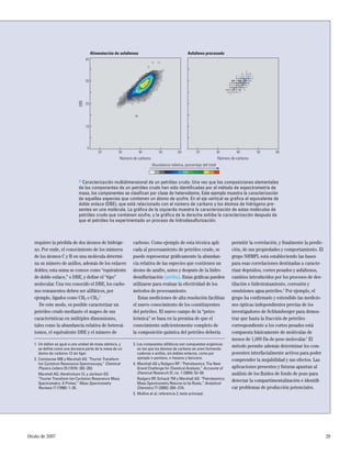 Otoño de 2007 29
requiere la pérdida de dos átomos de hidróge-
no. Por ende, el conocimiento de los números
de los átomos C y H en una molécula determi-
na su número de anillos, además de los enlaces
dobles; esta suma se conoce como “equivalente
de doble enlace,” o DBE, y deﬁne el “tipo”
molecular. Una vez conocido el DBE, los carbo-
nos remanentes deben ser alifáticos, por
ejemplo, ligados como CH2 o CH3.3
De este modo, es posible caracterizar un
petróleo crudo mediante el mapeo de sus
características en múltiples dimensiones,
tales como la abundancia relativa de heteroá-
tomos, el equivalente DBE y el número de
carbono. Como ejemplo de esta técnica apli-
cada al procesamiento de petróleo crudo, se
puede representar gráﬁcamente la abundan-
cia relativa de las especies que contienen un
átomo de azufre, antes y después de la hidro-
desulfurización (arriba). Estas gráﬁcas pueden
utilizarse para evaluar la efectividad de los
métodos de procesamiento.
Estas mediciones de alta resolución facilitan
el nuevo conocimiento de los constituyentes
del petróleo. El nuevo campo de la “petro-
leómica” se basa en la premisa de que el
conocimiento suﬁcientemente completo de
la composición química del petróleo debería
permitir la correlación, y ﬁnalmente la predic-
ción, de sus propiedades y comportamiento. El
grupo NHMFL está estableciendo las bases
para esas correlaciones destinadas a caracte-
rizar depósitos, cortes pesados y asfaltenos,
cambios introducidos por los procesos de des-
tilación e hidrotratamiento, corrosión y
emulsiones agua-petróleo.4
Por ejemplo, el
grupo ha conﬁrmado y extendido las medicio-
nes ópticas independientes previas de los
investigadores de Schlumberger para demos-
trar que hasta la fracción de petróleo
correspondiente a los cortes pesados está
compuesta básicamente de moléculas de
menos de 1,000 Da de peso molecular.5
El
método permite además determinar los com-
ponentes interfacialmente activos para poder
comprender la mojabilidad y sus efectos. Las
aplicaciones presentes y futuras apuntan al
análisis de los ﬂuidos de fondo de pozo para
detectar la compartimentalización e identiﬁ-
car problemas de producción potenciales.
1. Un dalton es igual a una unidad de masa atómica, y
se deﬁne como una doceava parte de la masa de un
átomo de carbono-12 sin ligar.
2. Comisarow MB y Marshall AG: “Fourier Transform
Ion Cyclotron Resonance Spectroscopy,” Chemical
Physics Letters 25 (1974): 282–283.
Marshall AG, Hendrickson CL y Jackson GS:
“Fourier Transform Ion Cyclotron Resonance Mass
Spectrometry: A Primer,” Mass Spectrometry
Reviews 17 (1998): 1–35.
3. Los compuestos alifáticos son compuestos orgánicos
en los que los átomos de carbono se unen formando
cadenas o anillos, sin dobles enlaces, como por
ejemplo n-pentano, n-hexano y benceno.
4. Marshall AG y Rodgers RP: “Petroleomics: The Next
Grand Challenge for Chemical Analysis,” Accounts of
Chemical Research 37, no. 1 (2004): 53–59.
Rodgers RP, Schaub TM y Marshall AG: “Petroleomics:
Mass Spectrometry Returns to Its Roots,” Analytical
Chemistry 77 (2005): 20A–27A.
5. Mullins et al, referencia 2, texto principal.
> Caracterización multidimensional de un petróleo crudo. Una vez que las composiciones elementales
de los componentes de un petróleo crudo han sido identiﬁcadas por el método de espectrometría de
masa, los componentes se clasiﬁcan por clase de heteroátomo. Este ejemplo muestra la caracterización
de aquellas especies que contienen un átomo de azufre. En el eje vertical se graﬁca el equivalente de
doble enlace (DBE), que está relacionado con el número de carbono y los átomos de hidrógeno pre-
sentes en una molécula. La gráﬁca de la izquierda muestra la caracterización de estas moléculas de
petróleo crudo que contienen azufre, y la gráﬁca de la derecha exhibe la caracterización después de
que el petróleo ha experimentado un proceso de hidrodesulfurización.
DBE 30
20
10
0
40
Número de carbono Número de carbono
Alimentación de asfaltenos Asfalteno procesado
20 30 40 50 60 20 30 40 50 60
Abundancia relativa, porcentaje del total
 