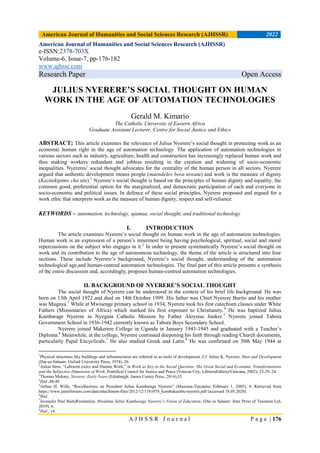 American Journal of Humanities and Social Sciences Research (AJHSSR) 2022
A J H S S R J o u r n a l P a g e | 176
American Journal of Humanities and Social Sciences Research (AJHSSR)
e-ISSN:2378-703X
Volume-6, Issue-7, pp-176-182
www.ajhssr.com
Research Paper Open Access
JULIUS NYERERE’S SOCIAL THOUGHT ON HUMAN
WORK IN THE AGE OF AUTOMATION TECHNOLOGIES
Gerald M. Kimario
The Catholic University of Eastern Africa
Graduate Assistant Lecturer, Centre for Social Justice and Ethics
ABSTRACT: This article examines the relevance of Julius Nyerere‟s social thought in protecting work as an
economic human right in the age of automation technology. The application of automation technologies in
various sectors such as industry, agriculture, health and construction has increasingly replaced human work and
thus making workers redundant and jobless resulting in the creation and widening of socio-economic
inequalities. Nyereres‟ social thought advocates for the centrality of the human person in all sectors. Nyerere
argued that authentic development means people (maendeleo bora niwatu) and work is the measure of dignity
(Kazinikipimo cha utu).1
Nyerere‟s social thought is based on the principles of human dignity and equality, the
common good, preferential option for the marginalized, and democratic participation of each and everyone in
socio-economic and political issues. In defence of these social principles, Nyerere proposed and argued for a
work ethic that interprets work as the measure of human dignity, respect and self-reliance.
KEYWORDS – automation, technology, ujamaa, social thought, and traditional technology
I. INTRODUCTION
The article examines Nyerere‟s social thought on human work in the age of automation technologies.
Human work is an expression of a person‟s innermost being having psychological, spiritual, social and moral
repercussions on the subject who engages in it.2
In order to present systematically Nyerere‟s social thought on
work and its contribution to the age of autonomous technology, the theme of the article is structured into four
sections. These include Nyerere‟s background, Nyerere‟s social thought, understanding of the automation
technological age,and human-centred automation technologies. The final part of this article presents a synthesis
of the entire discussion and, accordingly, proposes human-centred automation technologies.
II. BACKGROUND OF NYERERE’S SOCIAL THOUGHT
The social thought of Nyerere can be understood in the context of his brief life background. He was
born on 13th April 1922 and died on 14th October 1999. His father was Chief Nyerere Burito and his mother
was Mugaya.3
While at Mwisenge primary school in 1934, Nyerere took his first catechism classes under White
Fathers (Missionaries of Africa) which marked his first exposure to Christianity.4
He was baptized Julius
Kambarage Nyerere in Nyegina Catholic Mission by Father Aloysius Junker.5
Nyerere joined Tabora
Government School in 1936-1942 currently known as Tabora Boys Secondary School.
Nyerere joined Makerere College in Uganda in January 1943-1945 and graduated with a Teacher‟s
Diploma.6
Meanwhile, at the college, Nyerere continued deepening his faith through reading Church documents,
particularly Papal Encyclicals.7
He also studied Greek and Latin.8
He was confirmed on 30th May 1944 at
1
Physical structures like buildings and infrastructures are referred to as tools of development. Cf. Julius K. Nyerere, Man and Development
(Dar-es-Salaam: Oxford University Press, 1974), 26.
2
Anton Stres, “Laborem execs and Human Work,” in Work as Key to the Social Question: The Great Social and Economic Transformations
and the Subjective Dimension of Work, Pontifical Council for Justice and Peace (Vatican City: LibreriaEditriceVaticana, 2002), 23-29, 24.
3
Thomas Molony, Nyerere: Early Years (Edinburgh: James Currey Press, 2014),35.
4
Ibid.,48-49.
5
Arthur H. Wille, “Recollections on President Julius Kambarage Nyerere” (Musoma-Tanzania: February 1, 2005), 4. Retrieved from
https://www.jamiiforums.com/data/attachment-files/2012/12/1181078_kumbukumbu-nyerere.pdf (accessed 18.05.2020).
6
Ibid.
7
Juvenalis Paul BaituRwelamira, Mwalimu Julius Kambarage Nyerere’s Vision of Education, (Dar es Salaam: Inter Press of Tanzania Ltd,
2019), 6.
8
Ibid., 14.
 