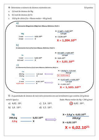 4 - Determine o número de átomos existentes em:                                   3,0 pontos
  a.   2,0 mol de átomos de Mg
  b.   0,5 mol de átomos de Fe
  c.   10,0 g de cálcio (Ca = Massa molar = 40 g/mol)




  5 – A quantidade de átomos de mercúrio presentes em um termômetro que contém 2,0 g desse
metal é igual a:                                          Dado: Massa molar do Hg = 200 g/mol
  a) 4,02 . 102.                      c) 2,4 . 1026.                 e) 6,02 . 1021.
  b) 1,0 . 1023.                      d) 1,5 . 1025.
 