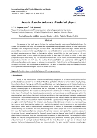International Journal of Physical Education and Sports
www.phyedusports.in
Volume: 1, Issue: 3, Pages: 10-14
Analysis of aerobic endurance of basketball players
S.D.V. Satyanarayana1
, Dr P. Johnson
1
Research Scholar, Department of Physical Education, Acharya Nagarjuna University, Guntur
2
Assistant Professor, Department of Physical Education, Acharya
Received September 16
The purpose of the study was to find out the analysis of aerobic endurance of basketball players. To
achieve this purpose of the study, four hundred and eighty basketball players were selected as subjects who were
attend the state championship during the y
years and they were examined by a qualified physician and certified that they were medically and physically fit to
participate above programme. Based on their age the subjects were divided i
namely Group I- under 14 years boys (120), Group II
(120) and Group IV- senior boys (120). The selected criterion variable such as aerobic endurance was measuri
coopers twelve minutes run /walk test. The analysis of variance (ANOVA) was used to find out the significant
differences if any, between the groups on selected criterion variable. The 0.05 level of confidence was fixed to test
the significance, which was considered as an appropriate. The result of the present study has revealed that there
was a significant difference among the groups on aerobic endurance.
Key words: Aerobic endurance, basketball players, different age categories
1. Introduction
Sports in the present world have become extremely competitive. It is not the more participation or
practice that brings out victory to an individual. Therefore, sports life is affected by various factors, like physiology,
Biomechanics. Sports Training, Sports Medicine, and Sociology and Psychology etcetera. All the coaches, trainers,
physical education personal and doctors are doing their best to improve the performance of the players of their
country. Athletes/players of all the countries
International competitions. The physical education profession is entering one of the most exciting
in the history. Traditionally the physical education profession has been v
educational field specifically to the schools within the last5 20 years the scope of physical education has expanded
tremendously. Performance of players has dramatically progressed over the past few decades. Perform
unimaginable before are now common and the no of athletes capable of outstanding results are increasing. One
among the contribution factors is that athletics is a challenging field, and intense motivation has encouraged long,
hard hours of week. Also, coaching has been more sophisticated, partially from the assistance of sports specialists
and scientists. Sports Sciences have progressed from descriptive to scientific. A broader base of knowledge about
athletes exciting now is reflected in traini
they know the importance of physical education. The physical education is one part of the education process. In
the physical fitness it is very important for the youth people know that sl
physical mental, emotional, social and spiritual though the medium of physical activities. The word physical refers
to body and indicates bodily characteristics such as strength, speed, endurance, flexibility, agi
and performance. IT seemingly contrasts the body with the mind. This refers to a process of education that
develops the human body especially fitness and movement skills. The word “Aerobic” basically means living or
International Journal of Physical Education and Sports
14, Year: 2016
Analysis of aerobic endurance of basketball players
Dr P. Johnson2
Department of Physical Education, Acharya Nagarjuna University, Guntur
of Physical Education, Acharya Nagarjuna University, Guntur
September 16, 2016; Accepted October 14, 2016; Published October 25, 2016
Abstract
The purpose of the study was to find out the analysis of aerobic endurance of basketball players. To
achieve this purpose of the study, four hundred and eighty basketball players were selected as subjects who were
attend the state championship during the year 2015-2016. The selected subjects were aged between 13 to 45
years and they were examined by a qualified physician and certified that they were medically and physically fit to
participate above programme. Based on their age the subjects were divided into four equal groups of 120 each
under 14 years boys (120), Group II - under 16 years boys (120), Group III
senior boys (120). The selected criterion variable such as aerobic endurance was measuri
coopers twelve minutes run /walk test. The analysis of variance (ANOVA) was used to find out the significant
differences if any, between the groups on selected criterion variable. The 0.05 level of confidence was fixed to test
ch was considered as an appropriate. The result of the present study has revealed that there
was a significant difference among the groups on aerobic endurance.
erobic endurance, basketball players, different age categories.
Sports in the present world have become extremely competitive. It is not the more participation or
practice that brings out victory to an individual. Therefore, sports life is affected by various factors, like physiology,
rts Training, Sports Medicine, and Sociology and Psychology etcetera. All the coaches, trainers,
physical education personal and doctors are doing their best to improve the performance of the players of their
country. Athletes/players of all the countries are also trying hard to bring laurels/medals for their countries in
International competitions. The physical education profession is entering one of the most exciting
in the history. Traditionally the physical education profession has been viewed as providing services within the
educational field specifically to the schools within the last5 20 years the scope of physical education has expanded
tremendously. Performance of players has dramatically progressed over the past few decades. Perform
unimaginable before are now common and the no of athletes capable of outstanding results are increasing. One
among the contribution factors is that athletics is a challenging field, and intense motivation has encouraged long,
. Also, coaching has been more sophisticated, partially from the assistance of sports specialists
and scientists. Sports Sciences have progressed from descriptive to scientific. A broader base of knowledge about
athletes exciting now is reflected in training methodology. Now a day’s people are aware of physical fitness and
they know the importance of physical education. The physical education is one part of the education process. In
the physical fitness it is very important for the youth people know that slogan a “sport for all”. It is developed of
physical mental, emotional, social and spiritual though the medium of physical activities. The word physical refers
to body and indicates bodily characteristics such as strength, speed, endurance, flexibility, agi
and performance. IT seemingly contrasts the body with the mind. This refers to a process of education that
develops the human body especially fitness and movement skills. The word “Aerobic” basically means living or
ISSN- 2456-2963
Analysis of aerobic endurance of basketball players
Department of Physical Education, Acharya Nagarjuna University, Guntur
Nagarjuna University, Guntur
October 25, 2016
The purpose of the study was to find out the analysis of aerobic endurance of basketball players. To
achieve this purpose of the study, four hundred and eighty basketball players were selected as subjects who were
2016. The selected subjects were aged between 13 to 45
years and they were examined by a qualified physician and certified that they were medically and physically fit to
nto four equal groups of 120 each
under 16 years boys (120), Group III - under 18 years boys
senior boys (120). The selected criterion variable such as aerobic endurance was measuring by
coopers twelve minutes run /walk test. The analysis of variance (ANOVA) was used to find out the significant
differences if any, between the groups on selected criterion variable. The 0.05 level of confidence was fixed to test
ch was considered as an appropriate. The result of the present study has revealed that there
Sports in the present world have become extremely competitive. It is not the more participation or
practice that brings out victory to an individual. Therefore, sports life is affected by various factors, like physiology,
rts Training, Sports Medicine, and Sociology and Psychology etcetera. All the coaches, trainers,
physical education personal and doctors are doing their best to improve the performance of the players of their
are also trying hard to bring laurels/medals for their countries in
International competitions. The physical education profession is entering one of the most exciting –dynamic eras
iewed as providing services within the
educational field specifically to the schools within the last5 20 years the scope of physical education has expanded
tremendously. Performance of players has dramatically progressed over the past few decades. Performance levels
unimaginable before are now common and the no of athletes capable of outstanding results are increasing. One
among the contribution factors is that athletics is a challenging field, and intense motivation has encouraged long,
. Also, coaching has been more sophisticated, partially from the assistance of sports specialists
and scientists. Sports Sciences have progressed from descriptive to scientific. A broader base of knowledge about
ng methodology. Now a day’s people are aware of physical fitness and
they know the importance of physical education. The physical education is one part of the education process. In
ogan a “sport for all”. It is developed of
physical mental, emotional, social and spiritual though the medium of physical activities. The word physical refers
to body and indicates bodily characteristics such as strength, speed, endurance, flexibility, agility, explosive power
and performance. IT seemingly contrasts the body with the mind. This refers to a process of education that
develops the human body especially fitness and movement skills. The word “Aerobic” basically means living or
 