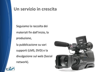 Un servizio in crescita

Seguiamo la raccolta dei

materiali fin dall’inizio, la
produzione,
la pubblicazione su vari
supporti (LMS, DVD) e la
divulgazione sul web (Social
network).

 