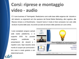 Corsi: riprese e montaggio
video - audio
E’ il core business di Trainingweb. Realizziamo corsi sulla base delle esigenze del docente e
del network, su argomenti vari che spaziano dal Social Media Marketing, alla Logistica, alle
Risorse Umane e al Divertimento. I docenti hanno il modo di farsi conoscere non solo nelle
strutture murarie delle aule, ma anche sul web ed entrare nelle aziende con corsi online.

I corsi completati vengono caricati
sulle

nostre

supporto

piattaforme,

DVD.

Su

vengono

dei

in

youtube

pubblicate

presentazioni

o

docenti

le
e

i

rispettivi corsi. Ogni docente viene
munito di coupon per promuovere i

loro corsi in modo gratuito o con
determinati sconti .

 