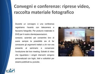 Convegni e conferenze: riprese video,
raccolta materiale fotografico
Durante un convegno o una conferenza
l’evento

registriamo

con

telecamera

e

facciamo fotografie. Per produrre materiale in
DVD per il nostro cliente(associazioni,
consorzi, aziende) per consentire loro di
avere

sempre

la

possibilità

sia

di

far

conoscere gli argomenti trattati a chi non era
presente

al

seminario

e

conservare

l’evoluzione dei loro meeting. Estratti di video
che riguardano i singoli interventi vengono
personalizzati con loghi, titoli e sottotitoli per
essere pubblicati su youtube.

 
