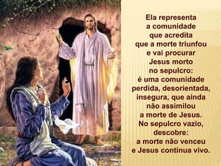 Ela representa
a comunidade
que acredita
que a morte triunfou
e vai procurar
Jesus morto
no sepulcro:
é uma comunidade
perdida, desorientada,
insegura, que ainda
não assimilou
a morte de Jesus.
No sepulcro vazio,
descobre:
a morte não venceu
e Jesus continua vivo.
 