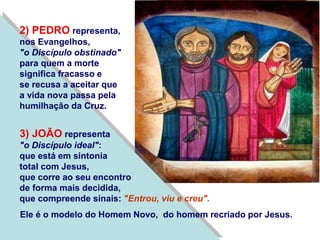 2) PEDRO representa,
nos Evangelhos,
"o Discípulo obstinado"
para quem a morte
significa fracasso e
se recusa a aceitar que
a vida nova passa pela
humilhação da Cruz.
3) JOÃO representa
"o Discípulo ideal":
que está em sintonia
total com Jesus,
que corre ao seu encontro
de forma mais decidida,
que compreende sinais: "Entrou, viu e creu".
Ele é o modelo do Homem Novo, do homem recriado por Jesus.
 