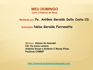 MEU DOMINGO
Com a Palavra de Deus
Meditada por: Pe. Antônio Geraldo Dalla Costa CS
Ilustração: Nelso Geraldo Ferronatto
Música: Aleluia de Haendel
CD: Os sinos cantam
Antônio Duran e Antônio C Neves Pinto
Paulinas COMEP
http://www.buscandonovasaguas.com
 