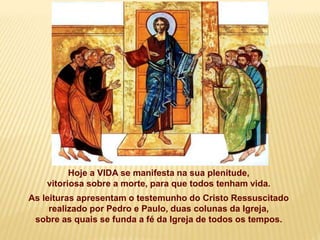 Hoje a VIDA se manifesta na sua plenitude,
vitoriosa sobre a morte, para que todos tenham vida.
As leituras apresentam o testemunho do Cristo Ressuscitado
realizado por Pedro e Paulo, duas colunas da Igreja,
sobre as quais se funda a fé da Igreja de todos os tempos.
 