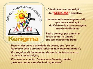 - O texto é uma composição
do "KERIGMA" primitivo:
Um resumo da mensagem cristã,
que leva a aceitação
do Cristo e da sua mensagem,
através do Batismo.
* Pedro começa por anunciar
Jesus como "o ungido",
que tem o poder de Deus;
* Depois, descreve a atividade de Jesus, que "passou
fazendo o bem e curando todos os que eram oprimidos";
* Em seguida, dá testemunho da morte de Jesus na cruz
e da sua ressurreição;
* Finalmente, conclui: "quem acredita nele, recebe,
pelo seu nome, a remissão dos pecados".
 
