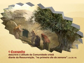 O Evangelho
descreve a atitude da Comunidade cristã
diante da Ressurreição, "no primeiro dia da semana". (Jo 20,1-9)
 