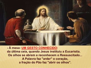 - À mesa: UM GESTO CONHECIDO:
da última ceia, quando Jesus instituiu a Eucaristia.
Os olhos se abrem e reconhecem o Ressuscitado...
A Palavra faz "arder" o coração,
a fração do Pão faz "abrir os olhos".
 