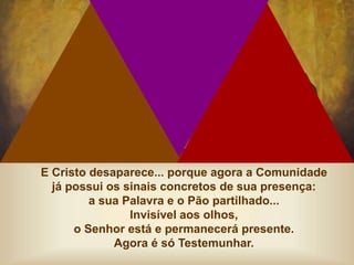 E Cristo desaparece... porque agora a Comunidade
já possui os sinais concretos de sua presença:
a sua Palavra e o Pão partilhado...
Invisível aos olhos,
o Senhor está e permanecerá presente.
Agora é só Testemunhar.
 