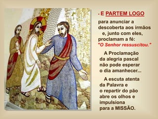 - E PARTEM LOGO
para anunciar a
descoberta aos irmãos
e, junto com eles,
proclamam a fé:
"O Senhor ressuscitou."
A Proclamação
da alegria pascal
não pode esperar
o dia amanhecer...
A escuta atenta
da Palavra e
o repartir do pão
abre os olhos e
impulsiona
para a MISSÃO.
 