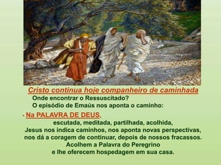 Cristo continua hoje companheiro de caminhada
Onde encontrar o Ressuscitado?
O episódio de Emaús nos aponta o caminho:
- Na PALAVRA DE DEUS,
escutada, meditada, partilhada, acolhida,
Jesus nos indica caminhos, nos aponta novas perspectivas,
nos dá a coragem de continuar, depois de nossos fracassos.
Acolhem a Palavra do Peregrino
e lhe oferecem hospedagem em sua casa.
 