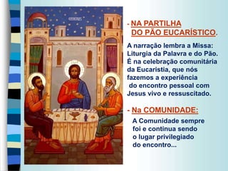 - NA PARTILHA
DO PÃO EUCARÍSTICO.
A narração lembra a Missa:
Liturgia da Palavra e do Pão.
É na celebração comunitária
da Eucaristia, que nós
fazemos a experiência
do encontro pessoal com
Jesus vivo e ressuscitado.
- Na COMUNIDADE:
A Comunidade sempre
foi e continua sendo
o lugar privilegiado
do encontro...
 