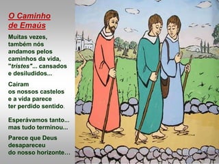 O Caminho
de Emaús
Muitas vezes,
também nós
andamos pelos
caminhos da vida,
"tristes"... cansados
e desiludidos...
Caíram
os nossos castelos
e a vida parece
ter perdido sentido.
Esperávamos tanto...
mas tudo terminou...
Parece que Deus
desapareceu
do nosso horizonte…
 
