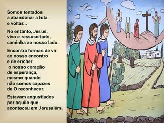 Somos tentados
a abandonar a luta
e voltar...
No entanto, Jesus,
vivo e ressuscitado,
caminha ao nosso lado.
Encontra formas de vir
ao nosso encontro
e de encher
o nosso coração
de esperança,
mesmo quando
não somos capazes
de O reconhecer.
Estavam angustiados
por aquilo que
aconteceu em Jerusalém.
 