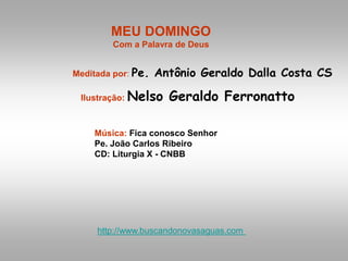 MEU DOMINGO
Com a Palavra de Deus
Meditada por: Pe. Antônio Geraldo Dalla Costa CS
Ilustração: Nelso Geraldo Ferronatto
Música: Fica conosco Senhor
Pe. João Carlos Ribeiro
CD: Liturgia X - CNBB
http://www.buscandonovasaguas.com
 