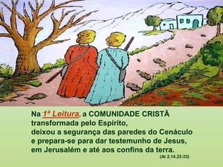 Na 1ª Leitura, a COMUNIDADE CRISTÃ
transformada pelo Espírito,
deixou a segurança das paredes do Cenáculo
e prepara-se para dar testemunho de Jesus,
em Jerusalém e até aos confins da terra.
(At 2,14.22-33)
 
