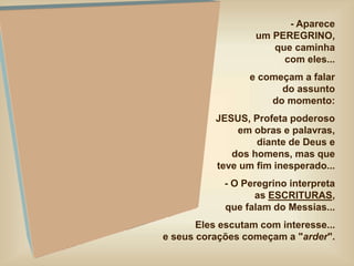- Aparece
um PEREGRINO,
que caminha
com eles...
e começam a falar
do assunto
do momento:
JESUS, Profeta poderoso
em obras e palavras,
diante de Deus e
dos homens, mas que
teve um fim inesperado...
- O Peregrino interpreta
as ESCRITURAS,
que falam do Messias...
Eles escutam com interesse...
e seus corações começam a "arder".
 