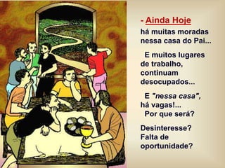 - Ainda Hoje
há muitas moradas
nessa casa do Pai...
E muitos lugares
de trabalho,
continuam
desocupados...
E "nessa casa",
há vagas!...
Por que será?
Desinteresse?
Falta de
oportunidade?
 