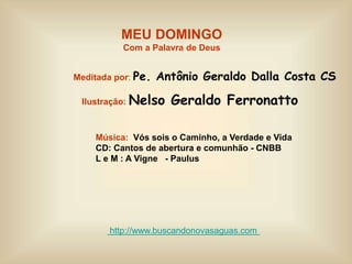MEU DOMINGO
Com a Palavra de Deus
Meditada por: Pe. Antônio Geraldo Dalla Costa CS
Ilustração: Nelso Geraldo Ferronatto
Música: Vós sois o Caminho, a Verdade e Vida
CD: Cantos de abertura e comunhão - CNBB
L e M : A Vigne - Paulus
http://www.buscandonovasaguas.com
 