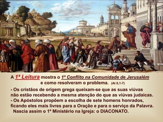 A 1ª Leitura mostra o 1º Conflito na Comunidade de Jerusalém
e como resolveram o problema. (At 6,1-7)
- Os cristãos de origem grega queixam-se que as suas viúvas
não estão recebendo a mesma atenção do que as viúvas judaicas.
- Os Apóstolos propõem a escolha de sete homens honrados,
ficando eles mais livres para a Oração e para o serviço da Palavra.
Nascia assim o 1º Ministério na Igreja: o DIACONATO.
 
