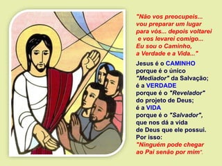 "Não vos preocupeis...
vou preparar um lugar
para vós... depois voltarei
e vos levarei comigo...
Eu sou o Caminho,
a Verdade e a Vida..."
Jesus é o CAMINHO
porque é o único
"Mediador" da Salvação;
é a VERDADE
porque é o "Revelador"
do projeto de Deus;
é a VIDA
porque é o "Salvador",
que nos dá a vida
de Deus que ele possui.
Por isso:
"Ninguém pode chegar
ao Pai senão por mim".
 