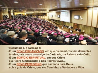 * Resumindo, a IGREJA é:
- É um POVO ORGANIZADO, em que os membros têm diferentes
tarefas, tais como o serviço da Caridade, da Palavra e do Culto.
- É um EDIFÍCIO ESPIRITUAL, em que Cristo
é a Pedra fundamental e nós Pedras vivas...
- É um POVO PEREGRINO que caminha para Deus,
sob a guia de Cristo, que é o Caminho, a Verdade e a Vida.
 