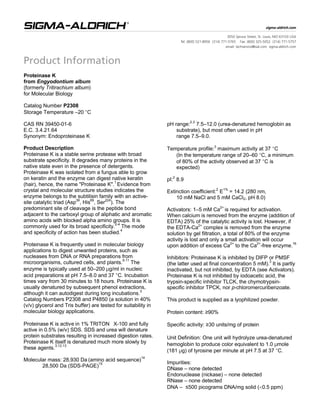 Proteinase K
from Engyodontium album
(formerly Tritirachium album)
for Molecular Biology
Catalog Number P2308
Storage Temperature –20 °C
CAS RN 39450-01-6
E.C. 3.4.21.64
Synonym: Endoproteinase K
Product Description
Proteinase K is a stable serine protease with broad
substrate specificity. It degrades many proteins in the
native state even in the presence of detergents.
Proteinase K was isolated from a fungus able to grow
on keratin and the enzyme can digest native keratin
(hair), hence, the name "Proteinase K".
1
Evidence from
crystal and molecular structure studies indicates the
enzyme belongs to the subtilisin family with an active-
site catalytic triad (Asp
39
, His
69
, Ser
224
). The
predominant site of cleavage is the peptide bond
adjacent to the carboxyl group of aliphatic and aromatic
amino acids with blocked alpha amino groups. It is
commonly used for its broad specificity.2-4
The mode
and specificity of action has been studied.4
Proteinase K is frequently used in molecular biology
applications to digest unwanted proteins, such as
nucleases from DNA or RNA preparations from
microorganisms, cultured cells, and plants.
5-11
The
enzyme is typically used at 50–200 µg/ml in nucleic
acid preparations at pH 7.5–8.0 and 37 °C. Incubation
times vary from 30 minutes to 18 hours. Proteinase K is
usually denatured by subsequent phenol extractions,
although it can autodigest during long incubations.3
Catalog Numbers P2308 and P4850 (a solution in 40%
(v/v) glycerol and Tris buffer) are tested for suitability in
molecular biology applications.
Proteinase K is active in 1% TRITON®
X-100 and fully
active in 0.5% (w/v) SDS. SDS and urea will denature
protein substrates resulting in increased digestion rates.
Proteinase K itself is denatured much more slowly by
these agents.3,12,13
Molecular mass: 28,930 Da (amino acid sequence)
14
28,500 Da (SDS-PAGE)
15
pH range:2,3
7.5–12.0 (urea-denatured hemoglobin as
substrate), but most often used in pH
range 7.5–9.0.
Temperature profile:3
maximum activity at 37 °C
(In the temperature range of 20–60 °C, a minimum
of 80% of the activity observed at 37 °C is
expected)
pI:2
8.9
Extinction coefficient:
2
E
1%
= 14.2 (280 nm,
10 mM NaCl and 5 mM CaCl2, pH 8.0)
Activators: 1–5 mM Ca2+
is required for activation.
When calcium is removed from the enzyme (addition of
EDTA) 25% of the catalytic activity is lost. However, if
the EDTA-Ca
2+
complex is removed from the enzyme
solution by gel filtration, a total of 80% of the enzyme
activity is lost and only a small activation will occur
upon addition of excess Ca
2+
to the Ca
2+
-free enzyme.
16
Inhibitors: Proteinase K is inhibited by DIFP or PMSF
(the latter used at final concentration 5 mM).
3
It is partly
inactivated, but not inhibited, by EDTA (see Activators).
Proteinase K is not inhibited by iodoacetic acid, the
trypsin-specific inhibitor TLCK, the chymotrypsin-
specific inhibitor TPCK, nor p-chloromercuribenzoate.
This product is supplied as a lyophilized powder.
Protein content: ≥90%
Specific activity: ≥30 units/mg of protein
Unit Definition: One unit will hydrolyze urea-denatured
hemoglobin to produce color equivalent to 1.0 µmole
(181 µg) of tyrosine per minute at pH 7.5 at 37 °C.
Impurities:
DNase – none detected
Endonuclease (nickase) – none detected
RNase – none detected
DNA – ≤500 picograms DNA/mg solid (<0.5 ppm)
 