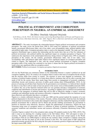 American Journal of Humanities and Social Sciences Research (AJHSSR) 2023
A J H S S R J o u r n a l P a g e | 131
American Journal of Humanities and Social Sciences Research (AJHSSR)
e-ISSN : 2378-703X
Volume-07, Issue-07, pp-131-140
www.ajhssr.com
Research Paper Open Access
POLITICAL ENVIRONMENT AND CORRUPTION
PERCEPTION IN NIGERIA: AN EMPIRICAL ASSESSMENT
Dr (Mrs) Omolade Adeyemi Oniyinde
LL.B (Hons.), LL.M., Ph.D., B.L.Senior Lecturer and Acting Head,Department of Private and Property Law,
Faculty of Law, Ekiti State University, Ado –Ekiti. Nigeria. She is a Barrister and Solicitor of the Supreme
Court of Nigeria.
ABSTRACT : The study investigates the relationship between Nigeria political environment and corruption
perception. The study covers the period from 1999 to 2019 using five indicators of political environment
namely, government effectiveness index, rule of law index, voice accountability index, political stability index
and political rights index. Corruption perception index is used as the dependent variable. The study uses Auto-
regressive Distributed Lags to analyse the relationship and the results show that out of the five indicators of
political environment, only political stability has significant impact on corruption perception in Nigeria. This
underscores the importance of the uninterrupted democracy being witness in Nigeria since 1999 in corruption
perception of the country. On the contrary, government effectiveness index, rule of law index, voice
accountability index and political rights index failed to have significant impacts on corruption perception and
control in Nigeria. The implication is that, with the current political environment in Nigeria, corruption
perception index of the country has continued to rise hence it means that the Nigeria political environment is
weak to have any significant effect on corruption control.
KEY WORDS: Political environment, Corruption perception, Empirical assessment
I. INTRODUCTION
All over the World there are continuous debates on the relationship between a country‟s political set up and
corruption (Agbiboa, 2012). No country is an exception when it comes to the issue of corruption but the severity
and the structure differ from country to country. The structure in most cases depends on institutions. The
existence of political leaders primarily is to bring about effective institution that will be able to provide basic
needs of life for the society, these basic needs range from security to management of economic conditions,
redistribute income and resources, provision of public goods among others (Elbasani&Šabić, 2018). In the
process of carrying out all these basic functions by the government as an institution, it is believed that it should
be done in a way that it will not make at least one person in the society worse of (Hossain&Kryzanowski 2020).
To achieve this, two of the functions itemized earlier are very germane and that is management of economic
conditions and redistribution of income and resources. According to Agbiboa (2012) a political environment that
will lead to the emergence of political leaders that will be able to effectively manage a county‟s economic
conditions and redistribute income and resources efficiently is important. Whenever these two functions are not
done effectively and efficiently then there is corruption.
Nigeria as a country enthroned democracy in the year 2000 and this period marked the inception of a new
political dispensation in the history of the country. Precisely, military dictatorship which has been the hallmark
of the political environment in the country then changed to democracy and thus marked the beginning of another
political environment that is believed will be liberal and provide enabling environment for government to
perform its functions more effectively. However, despite the enthronement of democracy, Nigeria has been
witnessing rising cases of corruption which is a reflection of failure of political institution to manage the
economic conditions and redistribute income and resources efficiently (Transition Monitoring Group TMG,
2007).
Currently Nigeria is ranked 144 on the corruption index among 180 sampled counties by the TMG, (2019). This
rank is seen as too alarming for a leading country in the Sub Sahara Africa SSA sub-region in terms of
economy. The global corruption index also ranked SSA as the second most corrupt regions in the World.
According to Park & Lee (2006),Nigeria is among the top countries where corruption is endemic among the
SSA countries and this has taken its toll on the economy in the SSA. The recent report of IMF reduced the
projected economic growth for the SSA citing the slow pace of economic growth in Nigeria and South Africa as
the major reason (IMF, 2020)
 